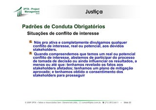 Justiça

Padrões de Conduta Obrigatórios
   Situações de conflito de interesse
         Nós pro ativa e completamente divulgamos qualquer
         conflito de interesse, real ou potencial, aos devidos
         stakeholders.
         Quando compreendemos que temos um real ou potencial
         conflito de interesse, abstemos de participar do processo
         de tomada de decisão ou ainda influenciar os resultados, a
         menos ou até que: tenhamos revelado os fatos aos
         stakeholders afetados; tenhamos um plano de mitigação
         aprovado; e tenhamos obtido o consentimento dos
         stakeholders para prosseguir




 © 2009 3PTA – Tekes e Associados Serv. Gerenciais Ltda.,   cursos@3pta.com.br,   (71) 3012.6611   –   Slide 22
 