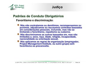 Justiça

Padrões de Conduta Obrigatórios
  Favoritismo e discriminação:
         Nós não contratamos ou demitimos, recompensamos ou
        punimos, adjudicamos ou recusamos contratos baseados
        em considerações pessoais, incluindo, mas não se
        limitando a favoritismo, nepotismo ou suborno.
         Não discriminamos os outros baseados em, mas não
        limitados a, sexo, raça, idade, religião, incapacidade,
        nacionalidade ou orientação sexual.
         Nós aplicamos as regras da organização (empregador,
        Project Management Institute, ou outro grupo) sem
        favoritismo ou preconceito.




 © 2009 3PTA – Tekes e Associados Serv. Gerenciais Ltda.,   cursos@3pta.com.br,   (71) 3012.6611   –   Slide 24
 