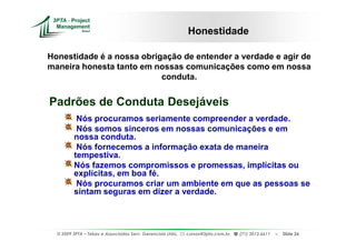 Honestidade

Honestidade é a nossa obrigação de entender a verdade e agir de
maneira honesta tanto em nossas comunicações como em nossa
                           conduta.


Padrões de Conduta Desejáveis
          Nós procuramos seriamente compreender a verdade.
          Nós somos sinceros em nossas comunicações e em
         nossa conduta.
          Nós fornecemos a informação exata de maneira
         tempestiva.
         Nós fazemos compromissos e promessas, implícitas ou
         explícitas, em boa fé.
          Nós procuramos criar um ambiente em que as pessoas se
         sintam seguras em dizer a verdade.



  © 2009 3PTA – Tekes e Associados Serv. Gerenciais Ltda.,   cursos@3pta.com.br,   (71) 3012.6611   –   Slide 26
 