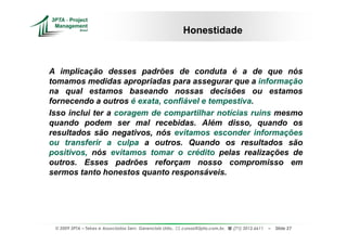 Honestidade



A implicação desses padrões de conduta é a de que nós
tomamos medidas apropriadas para assegurar que a informação
na qual estamos baseando nossas decisões ou estamos
fornecendo a outros é exata, confiável e tempestiva.
Isso inclui ter a coragem de compartilhar notícias ruins mesmo
quando podem ser mal recebidas. Além disso, quando os
resultados são negativos, nós evitamos esconder informações
ou transferir a culpa a outros. Quando os resultados são
positivos, nós evitamos tomar o crédito pelas realizações de
outros. Esses padrões reforçam nosso compromisso em
sermos tanto honestos quanto responsáveis.




 © 2009 3PTA – Tekes e Associados Serv. Gerenciais Ltda.,   cursos@3pta.com.br,   (71) 3012.6611   –   Slide 27
 