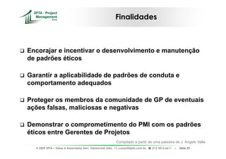 Finalidades



Encorajar e incentivar o desenvolvimento e manutenção
de padrões éticos

Garantir a aplicabilidade de padrões de conduta e
comportamento adequados

Proteger os membros da comunidade de GP de eventuais
ações falsas, maliciosas e negativas

Demonstrar o comprometimento do PMI com os padrões
éticos entre Gerentes de Projetos
                                                             Compilado a partir de uma palestra de J. Angelo Valle
  © 2009 3PTA – Tekes e Associados Serv. Gerenciais Ltda.,    cursos@3pta.com.br,   (71) 3012.6611   –   Slide 29
 