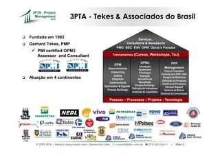 3PTA - Tekes & Associados do Brasil

Fundada em 1982                                                             Serviços,
Gerhard Tekes, PMP                                                   Consultoria & Assessoria
                                                                PMO BSC EVA OPM Obras e Paradas
    PMI certified OPM3
    Assessor and Consultant                                   Treinamentos (Cursos, Workshops, ToJ)

                                                                                      OPM3                     PPP
                                                              EPM
                                                                                    Introdução              Management
                                                        Desenvolvimento            Assessment
                                                          Outsourcing                                       Físico e Financeiro
                                                                                    Priorização
                                                                                                          Controle com EVM / EVA
                                                              Análise                Execução
Atuação em 4 continentes                                    Integração            das melhorias
                                                                                                           Geração de Relatórios
                                                                                                           Definição de Processos
                                                         Implementação             Reavaliação
                                                                                                          Auditoria de Processos
                                                     Optimization & Upgrades   Process Re-Design
                                                                                                             Decision Support
                                                                             Definição de Indicadores
                                                       Process Re-Design                                    Gerencia de Riscos
                                                                             Avaliação de Capabilities
                                                                                                         Gerencia de Comunicação

                                                         Pessoas – Processos – Projetos - Tecnologia




   © 2009 3PTA – Tekes e Associados Serv. Gerenciais Ltda.,    cursos@3pta.com.br,           (71) 3012.6611       –   Slide 3
 