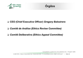 Órgãos




CEO (Chief Executive Officer) Gregory Balestrero

Comitê de Análise (Ethics Review Committee)

Comitê Deliberativo (Ethics Appeal Committee)




                                                             Compilado a partir de uma palestra de J. Angelo Valle
  © 2009 3PTA – Tekes e Associados Serv. Gerenciais Ltda.,    cursos@3pta.com.br,   (71) 3012.6611   –   Slide 30
 