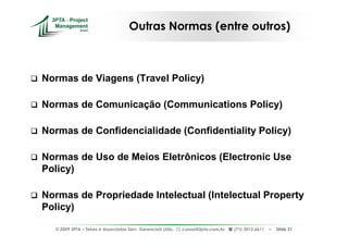 Outras Normas (entre outros)



Normas de Viagens (Travel Policy)

Normas de Comunicação (Communications Policy)

Normas de Confidencialidade (Confidentiality Policy)

Normas de Uso de Meios Eletrônicos (Electronic Use
Policy)

Normas de Propriedade Intelectual (Intelectual Property
Policy)

  © 2009 3PTA – Tekes e Associados Serv. Gerenciais Ltda.,   cursos@3pta.com.br,   (71) 3012.6611   –   Slide 31
 