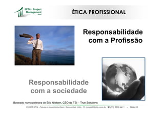 ÉTICA PROFISSIONAL


                                                                     Responsabilidade
                                                                      com a Profissão




            Responsabilidade
            com a sociedade
Baseado numa palestra de Eric Nielsen, CEO da TSI – True Solutions
          © 2009 3PTA – Tekes e Associados Serv. Gerenciais Ltda.,   cursos@3pta.com.br,   (71) 3012.6611   –   Slide 33
 