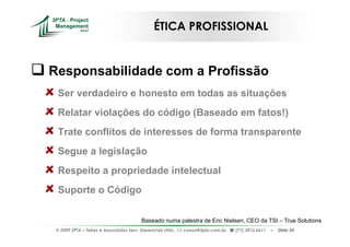 ÉTICA PROFISSIONAL


Responsabilidade com a Profissão
 Ser verdadeiro e honesto em todas as situações
 Relatar violações do código (Baseado em fatos!)
 Trate conflitos de interesses de forma transparente
 Segue a legislação
 Respeito a propriedade intelectual
 Suporte o Código

                                        Baseado numa palestra de Eric Nielsen, CEO da TSI – True Solutions
 © 2009 3PTA – Tekes e Associados Serv. Gerenciais Ltda.,   cursos@3pta.com.br,   (71) 3012.6611   –   Slide 34
 