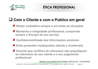 ÉTICA PROFISSIONAL


Com o Cliente e com o Publico em geral
 Relato verdadeiro sempre e em todas as situações
Mantenha a integridade profissional, cumprindo
sempre o Escopo do seu serviço
 Confidenciabilidade das Informações sensíveis
 Evite presentes inadequados (dando e recebendo)
Garante que conflitos de interesses não prejudiquem
os interesses do seu cliente e o seu julgamento
profissional
                                        Baseado numa palestra de Eric Nielsen, CEO da TSI – True Solutions
 © 2009 3PTA – Tekes e Associados Serv. Gerenciais Ltda.,   cursos@3pta.com.br,   (71) 3012.6611   –   Slide 35
 