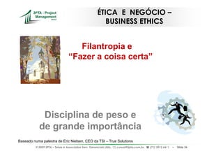 ÉTICA E NEGÓCIO –
                                                          BUSINESS ETHICS


                                     Filantropia e
                                  “Fazer a coisa certa”




             Disciplina de peso e
            de grande importância
Baseado numa palestra de Eric Nielsen, CEO da TSI – True Solutions
          © 2009 3PTA – Tekes e Associados Serv. Gerenciais Ltda.,   cursos@3pta.com.br,   (71) 3012.6611   –   Slide 36
 