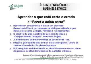 ÉTICA E NEGÓCIO –
                                                      BUSINESS ETHICS

           Aprender o que está certo e errado
                e “Fazer a coisa certa”
1.   Reconhecer, que gerencia a ética é um processo.
     Gerencia de Ética é um processo de dialogo e reflexão e gera
     deliverables como Códigos, Políticas e Procedimentos.
2.   O objetivo de uma iniciativa de Gerencia de ética é o
     “Comportamento Desejado” dentro do Projeto.
3.   A melhor forma de tratar conflitos de ética é evitá - los.
4.   Integre a gerencia de ética com as outras disciplinas. Define os
     valores éticos dentro do plano de projeto.
5.   Utilize equipes multifuncionais no desenvolvimento do seu plano
     de gerencia de ética. Beneficie-se de múltiplas entradas.
                     Baseado no livro: Complete Guide to Ethics Management: An Ethics Toolkit for Managers,
                                            by Carter McNamara, www.mapnp.org/library/ethics/ethxgde.htm
      © 2009 3PTA – Tekes e Associados Serv. Gerenciais Ltda.,   cursos@3pta.com.br,   (71) 3012.6611   –   Slide 37
 