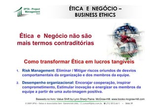 ÉTICA E NEGÓCIO –
                                                      BUSINESS ETHICS



Ética e Negócio não são
mais termos contraditórias


     Como transformar Ética em lucros tangíveis
1.   Risk Management: Eliminar / Mitigar riscos oriundos de desvios
     comportamentais da organização e dos membros da equipe.

2.   Desempenho organizacional: Encorajar cooperação, inspirar
     comprometimento, Estimular inovação e energizar os membros da
     equipe a partir de uma auto-imagem positiva.
                 Baseado no livro: Value Shift by Lynn Sharp Paine. McGraw-Hill. www.books.mcgraw-hill.com
      © 2009 3PTA – Tekes e Associados Serv. Gerenciais Ltda.,   cursos@3pta.com.br,   (71) 3012.6611   –   Slide 39
 