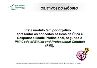 OBJETIVOS DO MÓDULO




      Este módulo tem por objetivo
 apresentar os conceitos básicos da Ética e
 Responsabilidade Profissional, segundo o
PMI Code of Ethics and Professional Conduct
                   (PMI).




© 2009 3PTA – Tekes e Associados Serv. Gerenciais Ltda.,   cursos@3pta.com.br,   (71) 3012.6611   –   Slide 4
 