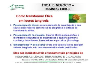 ÉTICA E NEGÓCIO –
                                                      BUSINESS ETHICS

       Como transformar Ética
        em lucros tangiveis
3.   Posicionamento cívico: posicionamento da organização e dos
     seus colaboradores como força de progresso e cidadão de
     contribuição sólida.

4.   Posicionamento no mercado: Valores éticos podem definir a
     Identidade e Reputação da organização e ajudar a ganhar a
     confiança dos clientes, fornecedores e parceiros (Branding)
5.   Simplesmente “A coisa certa”: Fora que Valores éticos agregam
     valores tangíveis, não deviam necessitar desta justificativa.

     Eles são insubstituíveis e fundamentais princípios de
      RESPONSABILIDADE, HUMANISMO E CIDADANIA
                 Baseado no livro: Value Shift by Lynn Sharp Paine. McGraw-Hill. www.books.mcgraw-hill.com
      © 2009 3PTA – Tekes e Associados Serv. Gerenciais Ltda.,   cursos@3pta.com.br,   (71) 3012.6611   –   Slide 40
 