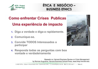 ÉTICA E NEGÓCIO –
                                                      BUSINESS ETHICS

Como enfrentar Crises Publicas
  Uma experiência de impacto
 1.   Diga a verdade e diga-a rapidamente.
 2.   Comunique-se.
 3.   Convide TODOS Interessados a
      participar
 4.   Responda todas as perguntas com boa
      vontade e verdadeiramente

                                                Baseado no: Harvard Business Review on Crisis Management
                                  by Norman Augustine. Harvard Business School Press, www.hbsp.harvard.edu
      © 2009 3PTA – Tekes e Associados Serv. Gerenciais Ltda.,   cursos@3pta.com.br,   (71) 3012.6611   –   Slide 41
 