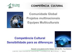 COMPETÊNCIA CULTURAL


                                  Comunidade Global
                                Projetos multinacionais
                                Equipes Multiculturais




     Competência Cultural
Sensibilidade para as diferenças

                                          Baseado numa palestra de Eric Nielsen, CEO da TSI – True Solutions
   © 2009 3PTA – Tekes e Associados Serv. Gerenciais Ltda.,   cursos@3pta.com.br,   (71) 3012.6611   –   Slide 42
 