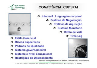 COMPETÊNCIA CULTURAL

                                            Idioma & Linguagem corporal
                                                  Praticas de Negociação
                                                    Praticas de Aquisição
                                                        Sistema Monetário
                                                             Ritmo de Vida
                                                                 Time Lag
Estilo Gerencial
Riscos específicos
Padrões de Qualidade
Sistema governamental
Sistema e Nível educacional
Restrições de Deslocamento
                                       Baseado numa palestra de Eric Nielsen, CEO da TSI – True Solutions
© 2009 3PTA – Tekes e Associados Serv. Gerenciais Ltda.,   cursos@3pta.com.br,   (71) 3012.6611   –   Slide 43
 