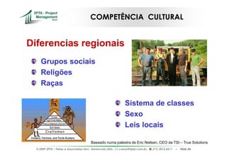 COMPETÊNCIA CULTURAL


Diferencias regionais
     Grupos sociais
     Religões
     Raças

                                                                 Sistema de classes
                                                                 Sexo
                                                                 Leis locais

                                         Baseado numa palestra de Eric Nielsen, CEO da TSI – True Solutions
  © 2009 3PTA – Tekes e Associados Serv. Gerenciais Ltda.,   cursos@3pta.com.br,   (71) 3012.6611   –   Slide 44
 
