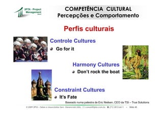 COMPETÊNCIA CULTURAL
                               Percepções e Comportamento

                                     Perfis culturais
                       Controle Cultures
                              Go for it


                                              Harmony Cultures
                                                   Don’t rock the boat


                            Constraint Cultures
                                 It’s Fate
                                       Baseado numa palestra de Eric Nielsen, CEO da TSI – True Solutions
© 2009 3PTA – Tekes e Associados Serv. Gerenciais Ltda.,   cursos@3pta.com.br,   (71) 3012.6611   –   Slide 45
 