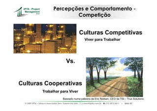 Percepções e Comportamento -
                                       Competição


                                                             Culturas Competitivas
                                                                Viver para Trabalhar




                                            Vs.


Culturas Cooperativas
                    Trabalhar para Viver
                                         Baseado numa palestra de Eric Nielsen, CEO da TSI – True Solutions
  © 2009 3PTA – Tekes e Associados Serv. Gerenciais Ltda.,    cursos@3pta.com.br,   (71) 3012.6611   –   Slide 52
 
