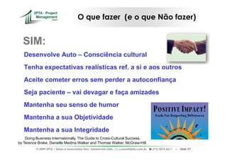 O que fazer (e o que Não fazer)


  SIM:
   Desenvolve Auto – Consciência cultural
   Tenha expectativas realísticas ref. a si e aos outros
   Aceite cometer erros sem perder a autoconfiança
   Seja paciente – vai devagar e faça amizades
   Mantenha seu senso de humor
   Mantenha a sua Objetividade
   Mantenha a sua Integridade
    Doing Business Internationally, The Guide to Cross-Cultural Success,
by Terence Brake, Danielle Medina Walker and Thomas Walker, McGraw-Hill.
          © 2009 3PTA – Tekes e Associados Serv. Gerenciais Ltda.,   cursos@3pta.com.br,   (71) 3012.6611   –   Slide 57
 