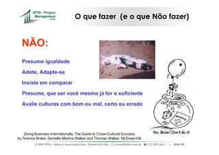 O que fazer (e o que Não fazer)


  NÃO:
  Presume igualdade

  Adote, Adapte-se

  Insiste em comparar

  Presume, que ser você mesmo já for o suficiente

  Avalie culturas com bom ou mal, certo ou errado




    Doing Business Internationally, The Guide to Cross-Cultural Success,
by Terence Brake, Danielle Medina Walker and Thomas Walker, McGraw-Hill.
          © 2009 3PTA – Tekes e Associados Serv. Gerenciais Ltda.,   cursos@3pta.com.br,   (71) 3012.6611   –   Slide 58
 