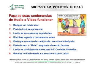 SUCESSO EM PROJETOS GLOBAIS

Faça as suas conferencias
de Áudio e Vídeo funcionar
1. Designe um moderador
2. Pede todos à se apresentar
3. Limite se aos assuntos importantes
4. Distribua agenda e documentos antes
5. Pede que só saiam da conferencia com aviso antecipado
6. Pede de usar o “Mute”, enquanto não estão falando
7. Limite os participantes ativos para 6-8. Ouvintes ilimitados.
                                       6-
8. Resume no final e envie a ata em até máximo 2 dias

Mastering Virtual Teams by Deborah Duarte and Nancy Tennant Snyder. Jossey-Bass. www.josseybass.com
                                                                    Jossey-
       © 2009 3PTA – Tekes e Associados Serv. Gerenciais Ltda.,   cursos@3pta.com.br,   (71) 3012.6611   –   Slide 59
 
