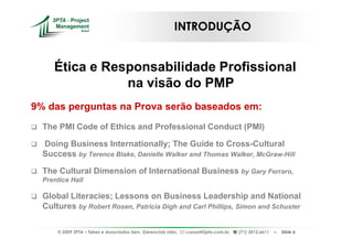 INTRODUÇÃO


     Ética e Responsabilidade Profissional
                na visão do PMP
9% das perguntas na Prova serão baseados em:
  The PMI Code of Ethics and Professional Conduct (PMI)

  Doing Business Internationally; The Guide to Cross-Cultural
  Success by Terence Blake, Danielle Walker and Thomas Walker, McGraw-Hill

  The Cultural Dimension of International Business by Gary Ferraro,
  Prentice Hall

  Global Literacies; Lessons on Business Leadership and National
  Cultures by Robert Rosen, Patricia Digh and Carl Phillips, Simon and Schuster

      © 2009 3PTA – Tekes e Associados Serv. Gerenciais Ltda.,   cursos@3pta.com.br,   (71) 3012.6611   –   Slide 6
 