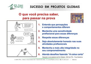SUCESSO EM PROJETOS GLOBAIS

       O que você precisa saber,
         para passar na prova
                                          1. Entenda que percepções
                                             e comportamentos diferem
                                          2. Mantenha uma sensitividade
                                             profissional para essas diferenças
                                          3. Respeite essas diferenças
                                          4. Seja absolutamente honesto nas suas
                                             atividades profissionais
                                          5. Mantenha a mais alta integridade no
                                             seu comprometimento
                                          6. Atenda desafios fazendo “A coisa certa”
                                                  Baseado numa palestra de Eric Nielsen, CEO da TSI – True Solutions
© 2009 3PTA – Tekes e Associados Serv. Gerenciais Ltda.,   cursos@3pta.com.br,   (71) 3012.6611   –   Slide 62
 