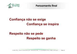 Pensamento final




Confiança não se exige
          Confiança se inspira

Respeito não se pede
          Respeito se ganha


 © 2009 3PTA – Tekes e Associados Serv. Gerenciais Ltda.,   cursos@3pta.com.br,   (71) 3012.6611   –   Slide 63
 