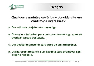Fixação


     Qual dos seguintes cenários é considerado um
                 conflito de interesses?
A.   Discutir seu projeto com um amigo.

B.   Começar a trabalhar para um concorrente logo após se
     desligar da sua ocupação.

C.   Um pequeno presente para você de um fornecedor.

D.   Utilizar a empresa em que trabalha para promover seu
     próprio negócio.

       © 2009 3PTA – Tekes e Associados Serv. Gerenciais Ltda.,   cursos@3pta.com.br,   (71) 3012.6611   –   Slide 64
 