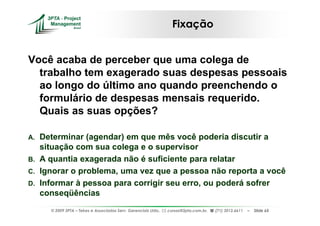 Fixação


Você acaba de perceber que uma colega de
  trabalho tem exagerado suas despesas pessoais
  ao longo do último ano quando preenchendo o
  formulário de despesas mensais requerido.
  Quais as suas opções?

A. Determinar (agendar) em que mês você poderia discutir a
   situação com sua colega e o supervisor
B. A quantia exagerada não é suficiente para relatar
C. Ignorar o problema, uma vez que a pessoa não reporta a você
D. Informar à pessoa para corrigir seu erro, ou poderá sofrer
   conseqüências
     © 2009 3PTA – Tekes e Associados Serv. Gerenciais Ltda.,   cursos@3pta.com.br,   (71) 3012.6611   –   Slide 65
 