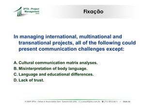 Fixação



In managing international, multinational and
  transnational projects, all of the following could
  present communication challenges except:

A. Cultural communication matrix analyses.
B. Misinterpretation of body language.
C. Language and educational differences.
D. Lack of trust.




     © 2009 3PTA – Tekes e Associados Serv. Gerenciais Ltda.,   cursos@3pta.com.br,   (71) 3012.6611   –   Slide 66
 