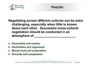 Fixação



Negotiating across different cultures can be extra
  challenging, especially when little is known
  about each other. Successful cross-cultural
  negotiation should be conducted in an
  atmosphere of _______________________.

A. Uncertainty and caution
B. Generalities and vagueness
C. Mutual trust and cooperation
D. Sincerity and compassion


     © 2009 3PTA – Tekes e Associados Serv. Gerenciais Ltda.,   cursos@3pta.com.br,   (71) 3012.6611   –   Slide 67
 