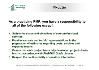 Fixação



As a practicing PMP, you have a responsibility to
  all of the following except:

A. Satisfy the scope and objectives of your professional
   services.
B. Provide accurate and truthful representations in the
   preparation of estimates regarding costs, services and
   expected results.
C. Ensure that each project has a fully developed project charter
   in strict accordance with PMBOK® Guide dictates.
D. Respect the confidentiality of sensitive information.


     © 2009 3PTA – Tekes e Associados Serv. Gerenciais Ltda.,   cursos@3pta.com.br,   (71) 3012.6611   –   Slide 68
 