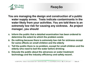 Fixação

You are managing the design and construction of a public
  water supply annex. Tests indicate contaminants in the
  water likely from your activities. You are told there is an
  extremely low risk for causing any sickness. As project
  manager, you should
A.   Inform the public that a detailed examination has been ordered to
     determine the extent to which the problem exists
B.   Do nothing because there is extremely low risk for sickness except
     for some effects on small children and the elderly
C.   Tell the public there is no problem, except for small children and the
     elderly who need to boil the water before drinking
D.   Educate the public about the advances on water treatment
     technology and the industry efficiency and safety record .

        © 2009 3PTA – Tekes e Associados Serv. Gerenciais Ltda.,   cursos@3pta.com.br,   (71) 3012.6611   –   Slide 69
 