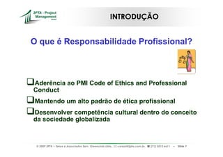 INTRODUÇÃO


O que é Responsabilidade Profissional?



Aderência ao PMI Code of Ethics and Professional
Conduct
Mantendo um alto padrão de ética profissional
Desenvolver competência cultural dentro do conceito
da sociedade globalizada



 © 2009 3PTA – Tekes e Associados Serv. Gerenciais Ltda.,   cursos@3pta.com.br,   (71) 3012.6611   –   Slide 7
 