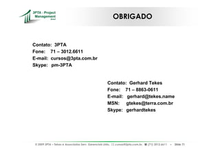 OBRIGADO


Contato: 3PTA
Fone: 71 – 3012.6611
E-mail: cursos@3pta.com.br
Skype: pm-3PTA


                                                      Contato: Gerhard Tekes
                                                      Fone: 71 – 8863-0611
                                                      E-mail: gerhard@tekes.name
                                                      MSN: gtekes@terra.com.br
                                                      Skype: gerhardtekes




 © 2009 3PTA – Tekes e Associados Serv. Gerenciais Ltda.,   cursos@3pta.com.br,   (71) 3012.6611   –   Slide 71
 