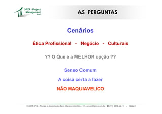 AS PERGUNTAS


                                         Cenários

      Ética Profissional - Negócio - Culturais

                  ?? O Que é a MELHOR opção ??

                                      Senso Comum

                               A coisa certa a fazer

                              NÃO MAQUIAVELICO


© 2009 3PTA – Tekes e Associados Serv. Gerenciais Ltda.,   cursos@3pta.com.br,   (71) 3012.6611   –   Slide 8
 