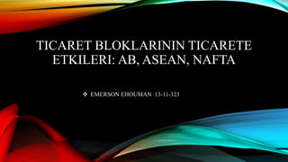 TICARET BLOKLARININ TICARETE
ETKILERI: AB, ASEAN, NAFTA
 EMERSON EHOUMAN 13-11-323
 