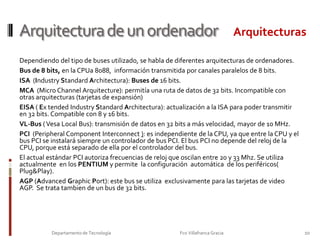 Arquitectura de un ordenadorI/OPuertos, o unidades de entrada salida. En los conectores de estas unidades se conectan los periféricos (monitor, ratón ,  etc.) que nos permiten comunicarnos con el extrerior del equipo.Bus de DATOSBus de DATOS8Departamento de Tecnología                                                                     Fco Villafranca Gracia                         