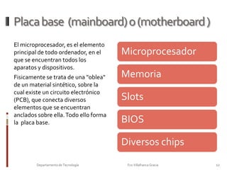 Arquitectura de un ordenadorArquitecturasDependiendo del tipo de buses utilizado, se habla de diferentes arquitecturas de ordenadores.Bus de 8 bits, en la CPUa 8088,  información transmitida por canales paralelos de 8 bits.ISA  (Industry Standard Architectura): Buses de 16 bits.MCA  (Micro Channel Arquitecture): permitía una ruta de datos de 32 bits. Incompatible con otras arquitecturas (tarjetas de expansión)EISA ( Ex tended Industry Standard Architectura): actualización a la ISA para poder transmitir en 32 bits. Compatible con 8 y 16 bits.VL-Bus ( Vesa Local Bus): transmisión de datos en 32 bits a más velocidad, mayor de 10 MHz.PCI  (Peripheral Component Interconnect ): es independiente de la CPU, ya que entre la CPU y el bus PCI se instalará siempre un controlador de bus PCI. El bus PCI no depende del reloj de la CPU, porque está separado de ella por el controlador del bus. El actual estándar PCI autoriza frecuencias de reloj que oscilan entre 20 y 33 Mhz. Se utiliza actualmente  en los PENTIUM y permite  la configuración  automática  de los periféricos( Plug&Play).AGP (Advanced Graphic Port): este bus se utiliza  exclusivamente para las tarjetas de video AGP.  Se trata tambien de un bus de 32 bits.Bus de DATOSBus de DATOS10Departamento de Tecnología                                                                     Fco Villafranca Gracia                         