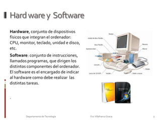 Hardware y  SoftwareHardware, conjunto de dispositivos físicos que integran el ordenador: CPU, monitor, teclado, unidad e disco, etc.Software: conjunto de instrucciones,  llamados programas, que dirigen los distintos componentes del ordenador. El software es el encargado de indicar al hardware como debe realizar  las distintas tareas. .3Departamento de Tecnología                                                                     Fco Villafranca Gracia                         