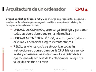 Arquitectura de un ordenadorCPU 1Unidad Central de Proceso (CPU), se encarga de procesar los datos. Es el cerebro de la máquina,se encarga de  recibir instrucciones y datos, de interpretarlos y de ejecutarlos.UNIDAD DE CONTROL, se encarga de dirigir y gestionar todas las operaciones que se han de realizar.UNIDAD ARITMÉTICA LÓGICA, se encarga de todos los cálculos y operaciones lógicas y matemáticas.RELOJ, es el encargado de sincronizar todas las instrucciones u operaciones de  la CPU. Marca cuando acaba y comienza una instrucción. La rapidez de las operaciones dependerá de la velocidad del reloj. Esta velocidad se mide en MHzBus de DATOSBus de DATOS5Departamento de Tecnología                                                                     Fco Villafranca Gracia                         