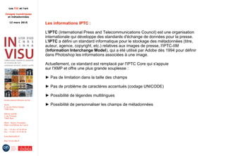 Les TIC et l'art
Images numériques
et métadonnées
12 mars 2015
Institut national d'histoire de l'art
Accès :
6, rue des Petits-Champs
75002 Paris
Adresse postale :
2, rue Vivienne
75002 Paris
Métro : Bourse, Pyramides
Palais royal/Musée du Louvre
Tél. : +33 (0) 1 47 03 89 84
Fax : +33 (0) 1 47 03 86 36
lesticetlart@inha.fr
http://invisu.inha.fr
Les informations IPTC :
L'IPTC (International Press and Telecommunications Council) est une organisation
internationale qui développe des standards d'échange de données pour la presse.
L'IPTC a défini un standard informatique pour le stockage des métadonnées (titre,
auteur, agence, copyright, etc.) relatives aux images de presse, l'IPTC-IIM
(Information Interchange Model), qui a été utilisé par Adobe dès 1994 pour définir
dans Photoshop les informations associées à une image.
Actuellement, ce standard est remplacé par l'IPTC Core qui s'appuie
sur l'XMP et offre une plus grande souplesse :
► Pas de limitation dans la taille des champs
► Pas de problème de caractères accentués (codage UNICODE)
► Possibilité de légendes multilingues
► Possibilité de personnaliser les champs de métadonnées
 