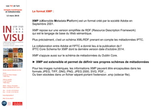 Les TIC et l'art
Images numériques
et métadonnées
12 mars 2015
Institut national d'histoire de l'art
Accès :
6, rue des Petits-Champs
75002 Paris
Adresse postale :
2, rue Vivienne
75002 Paris
Métro : Bourse, Pyramides
Palais royal/Musée du Louvre
Tél. : +33 (0) 1 47 03 89 84
Fax : +33 (0) 1 47 03 86 36
lesticetlart@inha.fr
http://invisu.inha.fr
Le format XMP :
XMP (eXtensible Metadata Platform) est un format créé par la société Adobe en
Septembre 2001.
XMP repose sur une version simplifiée de RDF (Resource Description Framework)
qui est le langage de base du Web sémantique.
Plus précisément, c'est un schéma XML/RDF prenant en compte les métadonnées IPTC.
La collaboration entre Adobe et l'IPTC a donné lieu à la publication de l'
IPTC Core Schema for XMP dont la dernière version date d'octobre 2014.
XMP s'appuie aussi sur le schéma de métadonnées du Dublin Core.
► XMP est extensible et permet de définir ses propres schémas de métadonnées
Pour les images numériques, les informations XMP peuvent être encapsulées dans les
formats JPEG, TIFF, DNG, PNG, JPEG 2000, SVG, PDF...
Ou bien stockées dans un fichier séparé portant l'extension .xmp (sidecar file).
 