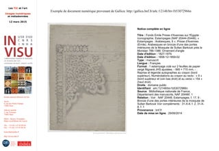 Les TIC et l'art
Images numériques
et métadonnées
12 mars 2015
Institut national d'histoire de l'art
Accès :
6, rue des Petits-Champs
75002 Paris
Adresse postale :
2, rue Vivienne
75002 Paris
Métro : Bourse, Pyramides
Palais royal/Musée du Louvre
Tél. : +33 (0) 1 47 03 89 84
Fax : +33 (0) 1 47 03 86 36
lesticetlart@inha.fr
http://invisu.inha.fr
Exemple de document numérique provenant de Gallica: http://gallica.bnf.fr/ark:/12148/btv1b53072966n
Notice complète en ligne
Titre : Fonds Emile Prisse d'Avennes sur l'Egypte :
Iconographie. Estampages (NAF 20444-20446). «
Estampages : Arabesques, 6 ». Prisse d'Avennes
(Emile). Arabesques en bronze d'une des portes
intérieures de la Mosquée de Sultan Barkouk près le
Moristan 788-1386: Ornement d'angle
Date d'édition : 1827-1879
Date d'édition : 1858-12-1859-02
Type : manuscrit
Langue : Français
Format : 1 estampage coté sur 2 feuilles de papier
vergé filigrané JHS ajustées. - 995 × 715 mm. - .
Reprise et légende autographes au crayon (bord
supérieur). Numérotations au crayon au recto : « 9 »
(bord supérieur et coin bas droit) et au verso « 154 »
(haut droit)
Droits : domaine public
Identifiant : ark:/12148/btv1b53072966n
Source : Bibliothèque nationale de France,
Département des manuscrits, NAF 20446f. 1
Relation : Voir : NAF 20448, Estampages, f. 17, 9 :
Bronze d'une des portes intérieures de la mosquée de
Sultan Barkouk Voir compléments : 31-X-6, f. 2. 31-X-
8, f. 1
Provenance : bnf.fr
Date de mise en ligne : 29/06/2014
 