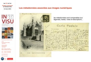 Les TIC et l'art
Images numériques
et métadonnées
12 mars 2015
Institut national d'histoire de l'art
Accès :
6, rue des Petits-Champs
75002 Paris
Adresse postale :
2, rue Vivienne
75002 Paris
Métro : Bourse, Pyramides
Palais royal/Musée du Louvre
Tél. : +33 (0) 1 47 03 89 84
Fax : +33 (0) 1 47 03 86 36
lesticetlart@inha.fr
http://invisu.inha.fr
Les métadonnées associées aux images numériques
les métadonnées sont comparables aux
légendes, textes, notes et descriptions...
 