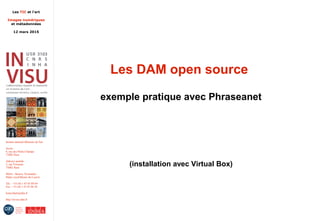 Les TIC et l'art
Images numériques
et métadonnées
12 mars 2015
Institut national d'histoire de l'art
Accès :
6, rue des Petits-Champs
75002 Paris
Adresse postale :
2, rue Vivienne
75002 Paris
Métro : Bourse, Pyramides
Palais royal/Musée du Louvre
Tél. : +33 (0) 1 47 03 89 84
Fax : +33 (0) 1 47 03 86 36
lesticetlart@inha.fr
http://invisu.inha.fr
Les DAM open source
exemple pratique avec Phraseanet
(installation avec Virtual Box)
 