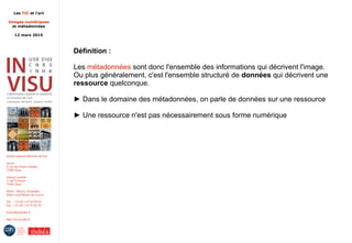 Les TIC et l'art
Images numériques
et métadonnées
12 mars 2015
Institut national d'histoire de l'art
Accès :
6, rue des Petits-Champs
75002 Paris
Adresse postale :
2, rue Vivienne
75002 Paris
Métro : Bourse, Pyramides
Palais royal/Musée du Louvre
Tél. : +33 (0) 1 47 03 89 84
Fax : +33 (0) 1 47 03 86 36
lesticetlart@inha.fr
http://invisu.inha.fr
Définition :
Les métadonnées sont donc l'ensemble des informations qui décrivent l'image.
Ou plus généralement, c'est l'ensemble structuré de données qui décrivent une
ressource quelconque.
► Dans le domaine des métadonnées, on parle de données sur une ressource
► Une ressource n'est pas nécessairement sous forme numérique
 