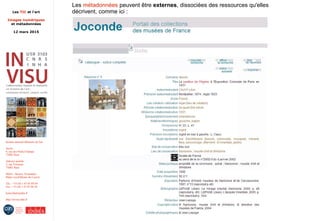 Les TIC et l'art
Images numériques
et métadonnées
12 mars 2015
Institut national d'histoire de l'art
Accès :
6, rue des Petits-Champs
75002 Paris
Adresse postale :
2, rue Vivienne
75002 Paris
Métro : Bourse, Pyramides
Palais royal/Musée du Louvre
Tél. : +33 (0) 1 47 03 89 84
Fax : +33 (0) 1 47 03 86 36
lesticetlart@inha.fr
http://invisu.inha.fr
Les métadonnées peuvent être externes, dissociées des ressources qu'elles
décrivent, comme ici :
 