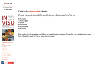 Les TIC et l'art
Images numériques
et métadonnées
12 mars 2015
Institut national d'histoire de l'art
Accès :
6, rue des Petits-Champs
75002 Paris
Adresse postale :
2, rue Vivienne
75002 Paris
Métro : Bourse, Pyramides
Palais royal/Musée du Louvre
Tél. : +33 (0) 1 47 03 89 84
Fax : +33 (0) 1 47 03 86 36
lesticetlart@inha.fr
http://invisu.inha.fr
L'intérêt des métadonnées internes :
L'image transporte avec elle l'ensemble de ses métadonnées lorqu'elle est :
Échangée
Téléchargée
Copiée
Renommée
Compressée
Recadrée
…
Par contre, il est nécessaire d'utiliser une application capable d'exploiter ces métadonnées pour
leur utilisation sous forme de base de données.
 